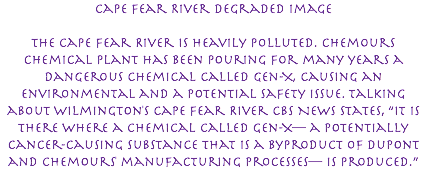 Cape Fear River Degraded Image The Cape Fear River is heavily polluted. Chemours chemical plant has been pouring for many years a dangerous chemical called Gen-X, causing an environmental and a potential safety issue. Talking about Wilmington's Cape Fear River CBS News states, “It is there where a chemical called Gen-X— a potentially cancer-causing substance that is a byproduct of DuPont and Chemours' manufacturing processes— is produced.” 